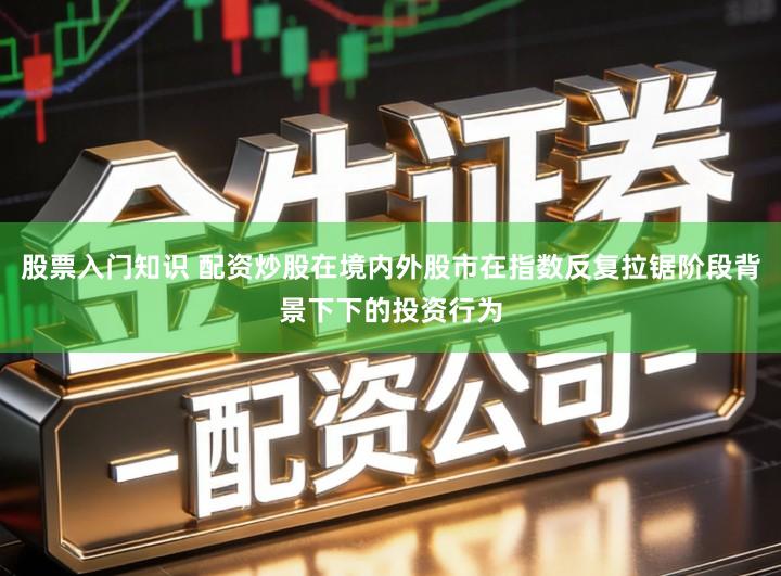 股票入门知识 配资炒股在境内外股市在指数反复拉锯阶段背景下下的投资行为