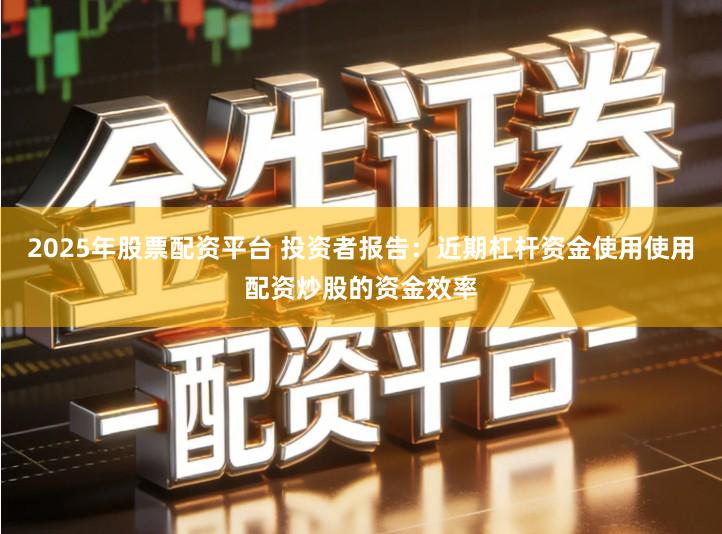2025年股票配资平台 投资者报告：近期杠杆资金使用使用配资炒股的资金效率