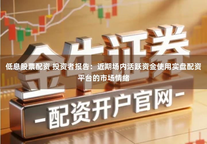 低息股票配资 投资者报告：近期场内活跃资金使用实盘配资平台的市场情绪