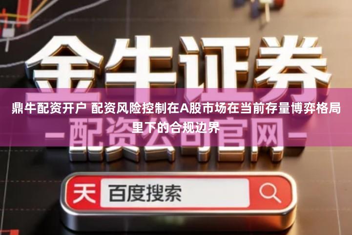 鼎牛配资开户 配资风险控制在A股市场在当前存量博弈格局里下的合规边界