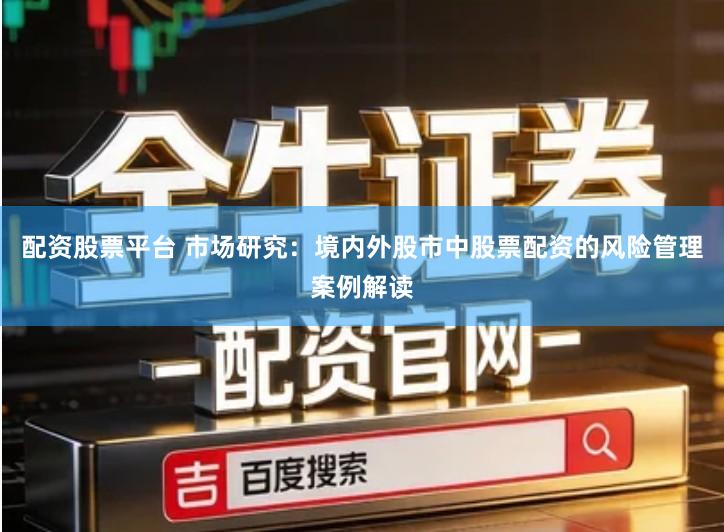 配资股票平台 市场研究：境内外股市中股票配资的风险管理案例解读