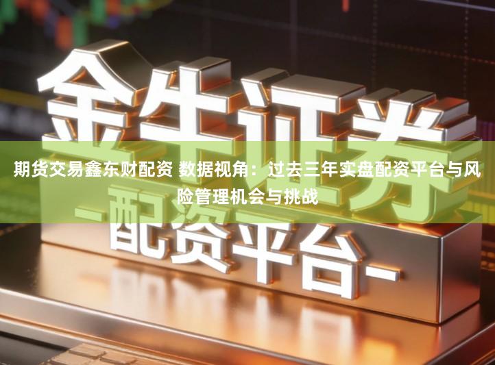 期货交易鑫东财配资 数据视角：过去三年实盘配资平台与风险管理机会与挑战