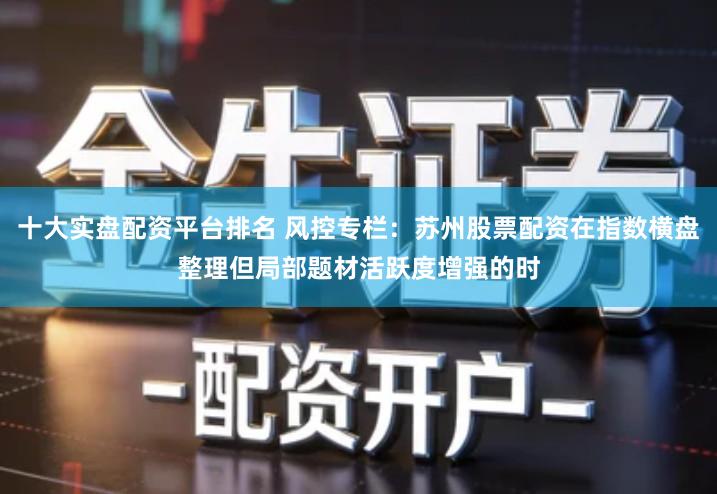 十大实盘配资平台排名 风控专栏：苏州股票配资在指数横盘整理但局部题材活跃度增强的时