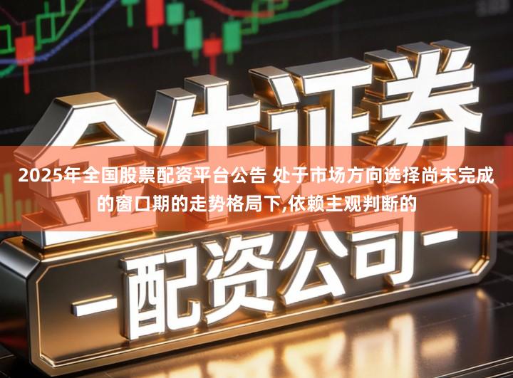 2025年全国股票配资平台公告 处于市场方向选择尚未完成的窗口期的走势格局下,依赖主观判断的